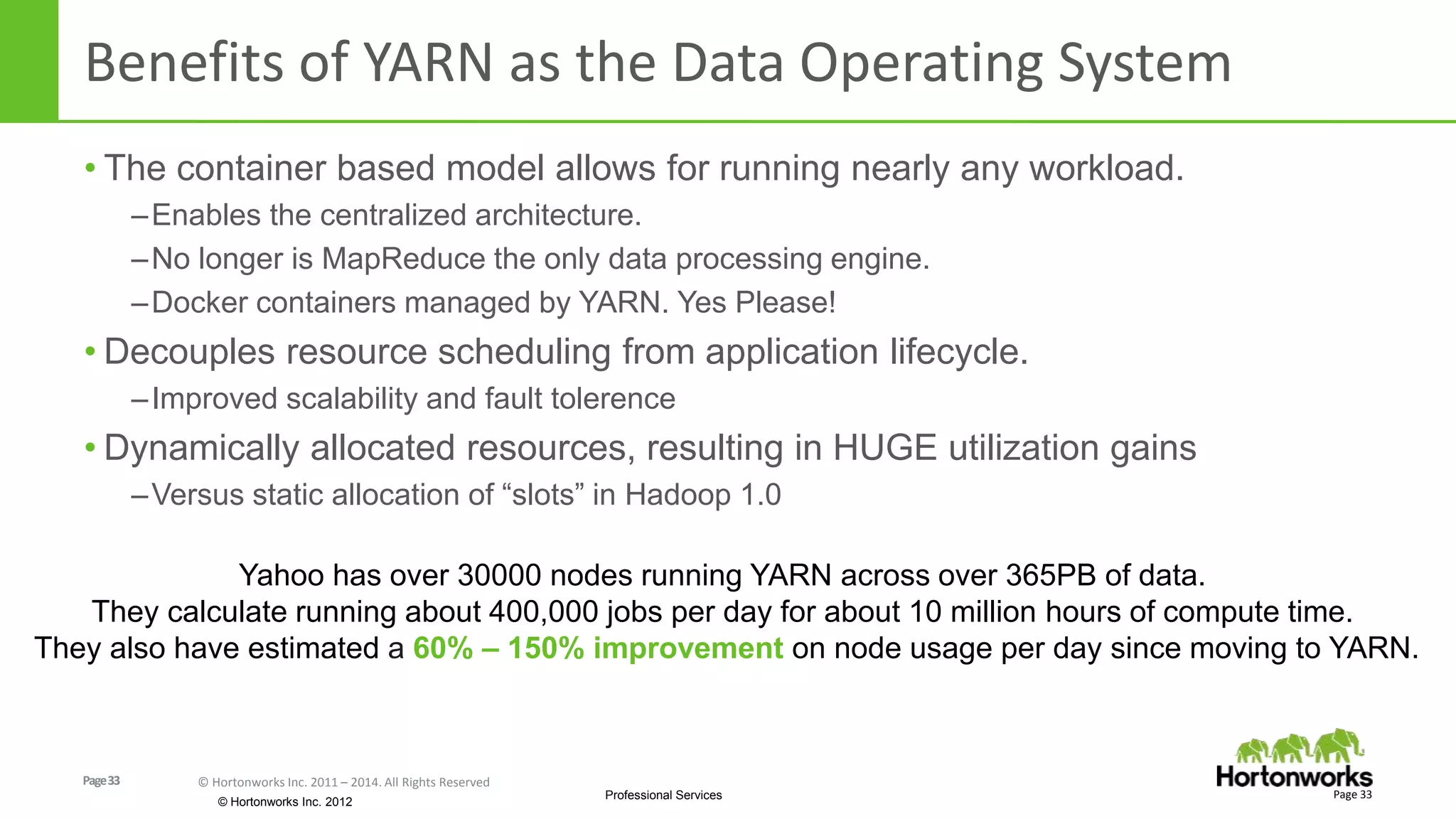 Page33 © Hortonworks Inc. 2011 – 2014. All Rights Reserved
© Hortonworks Inc. 2012
Professional Services
Benefits of YARN as the Data Operating System
• The container based model allows for running nearly any workload.
–Enables the centralized architecture.
–No longer is MapReduce the only data processing engine.
–Docker containers managed by YARN. Yes Please!
• Decouples resource scheduling from application lifecycle.
–Improved scalability and fault tolerence
• Dynamically allocated resources, resulting in HUGE utilization gains
–Versus static allocation of “slots” in Hadoop 1.0
Page 33
Yahoo has over 30000 nodes running YARN across over 365PB of data.
They calculate running about 400,000 jobs per day for about 10 million hours of compute time.
They also have estimated a 60% – 150% improvement on node usage per day since moving to YARN.
 