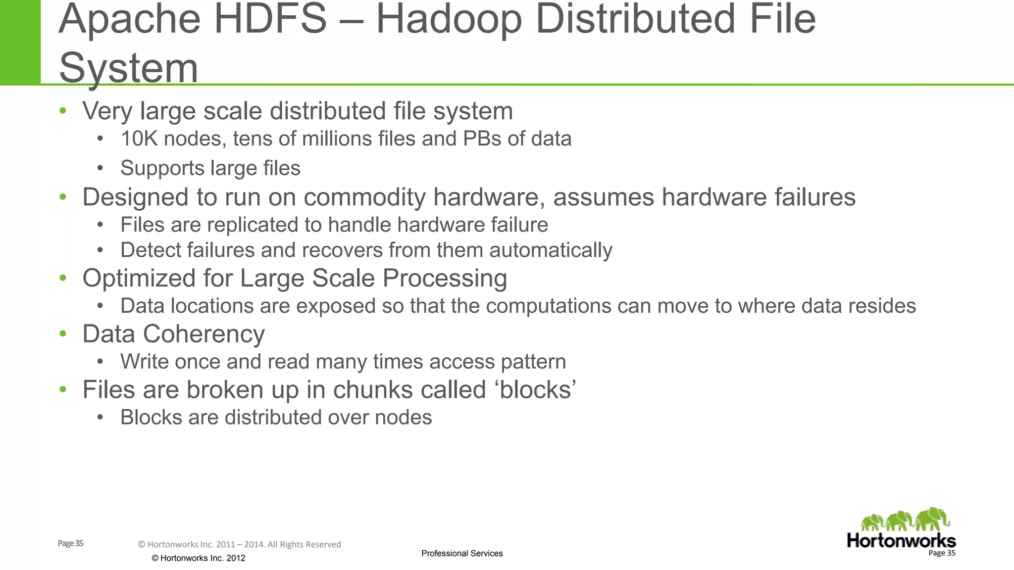 Page35 © Hortonworks Inc. 2011 – 2014. All Rights Reserved
© Hortonworks Inc. 2012
Professional Services
Apache HDFS – Hadoop Distributed File
System
• Very large scale distributed file system
• 10K nodes, tens of millions files and PBs of data
• Supports large files
• Designed to run on commodity hardware, assumes hardware failures
• Files are replicated to handle hardware failure
• Detect failures and recovers from them automatically
• Optimized for Large Scale Processing
• Data locations are exposed so that the computations can move to where data resides
• Data Coherency
• Write once and read many times access pattern
• Files are broken up in chunks called ‘blocks’
• Blocks are distributed over nodes
Page 35
 