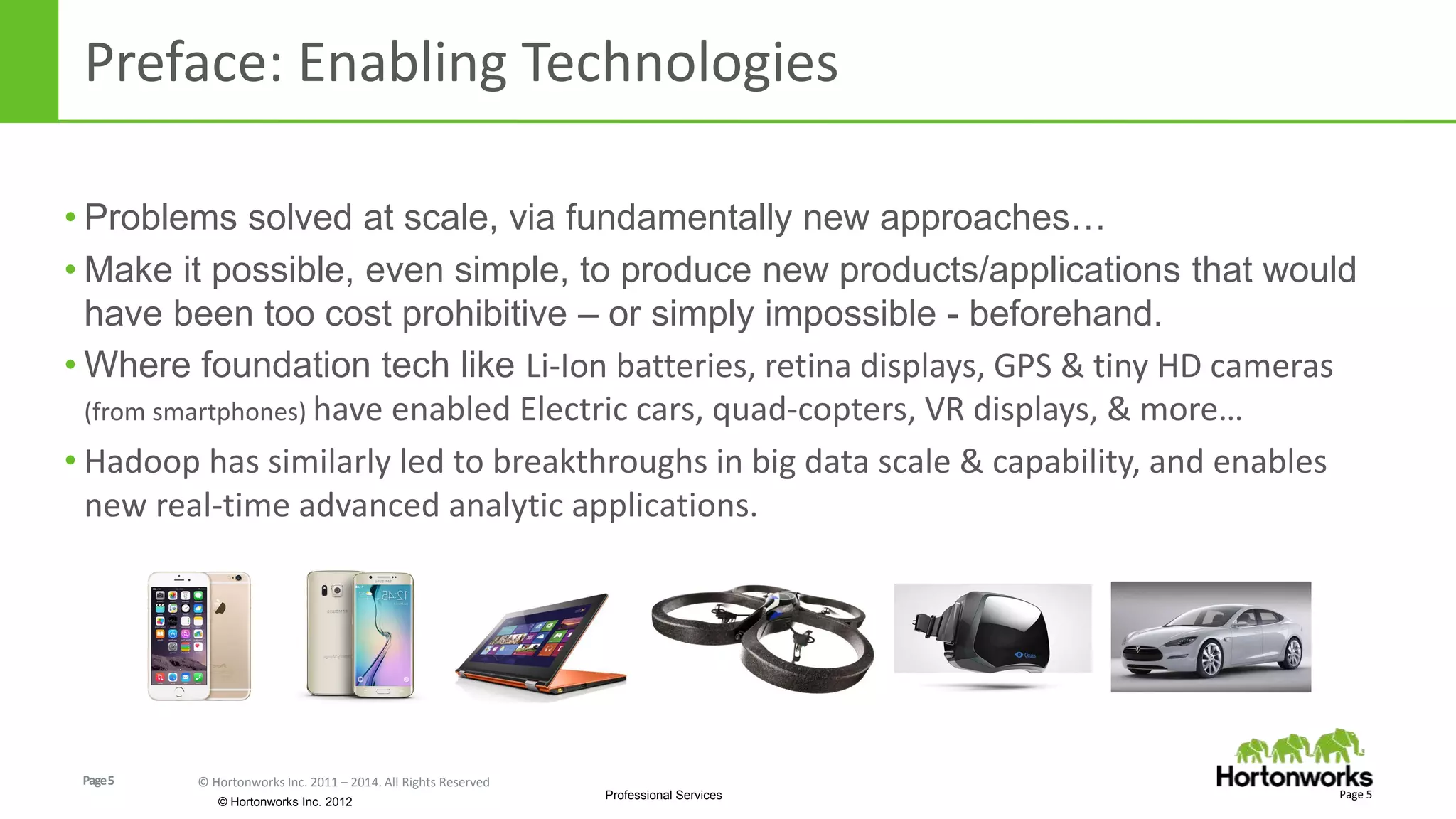 Page5 © Hortonworks Inc. 2011 – 2014. All Rights Reserved
© Hortonworks Inc. 2012
Professional Services
Preface: Enabling Technologies
Page 5
• Problems solved at scale, via fundamentally new approaches…
• Make it possible, even simple, to produce new products/applications that would
have been too cost prohibitive – or simply impossible - beforehand.
• Where foundation tech like Li-Ion batteries, retina displays, GPS & tiny HD cameras
(from smartphones) have enabled Electric cars, quad-copters, VR displays, & more…
• Hadoop has similarly led to breakthroughs in big data scale & capability, and enables
new real-time advanced analytic applications.
 