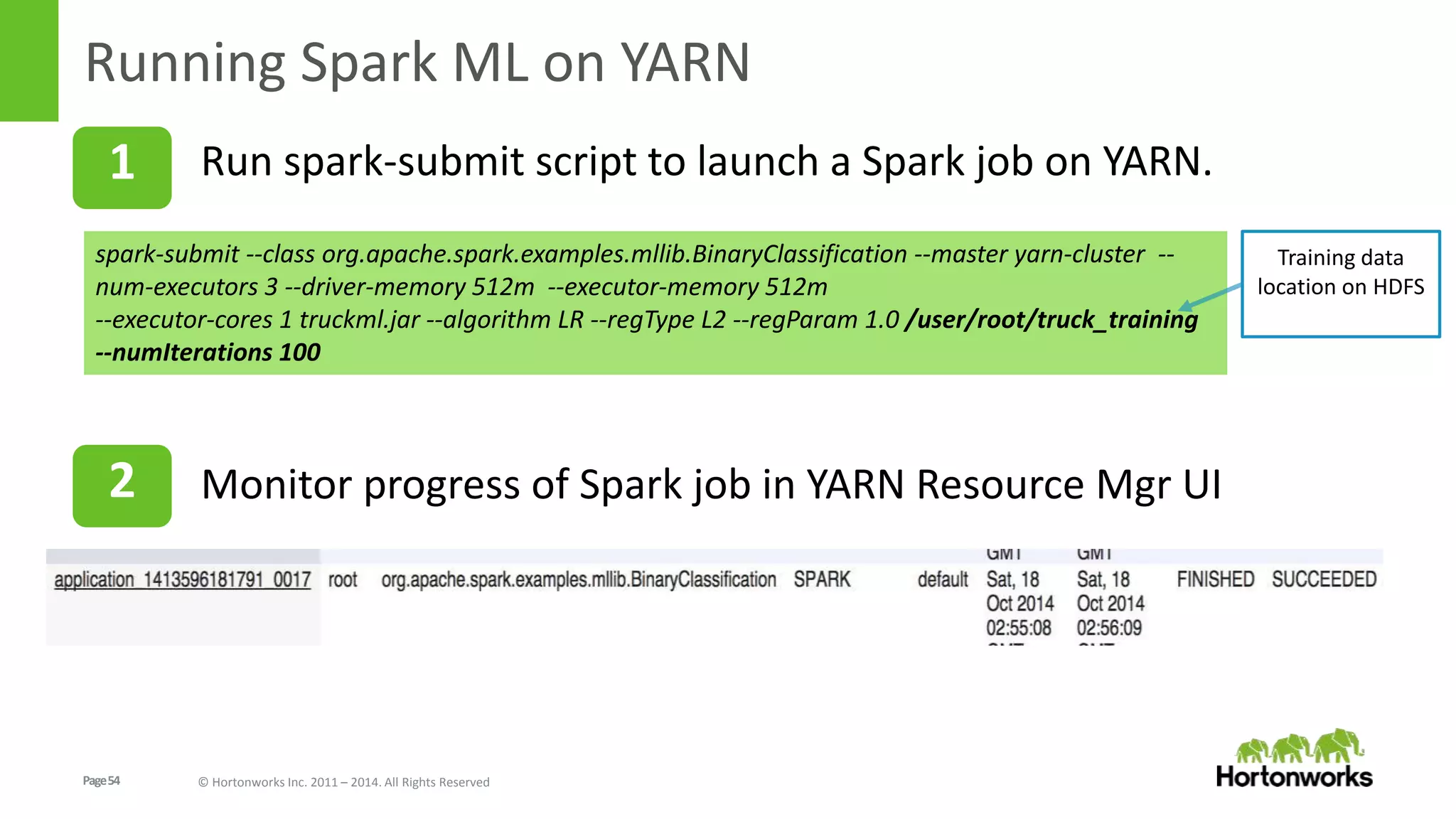 Page54 © Hortonworks Inc. 2011 – 2014. All Rights Reserved
Running Spark ML on YARN
1
spark-submit --class org.apache.spark.examples.mllib.BinaryClassification --master yarn-cluster --
num-executors 3 --driver-memory 512m --executor-memory 512m
--executor-cores 1 truckml.jar --algorithm LR --regType L2 --regParam 1.0 /user/root/truck_training
--numIterations 100
Run spark-submit script to launch a Spark job on YARN.
Training data
location on HDFS
2 Monitor progress of Spark job in YARN Resource Mgr UI
 