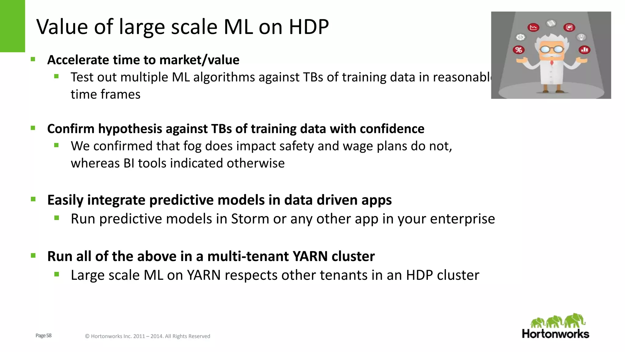 Page58 © Hortonworks Inc. 2011 – 2014. All Rights Reserved
Value of large scale ML on HDP
 Accelerate time to market/value
 Test out multiple ML algorithms against TBs of training data in reasonable
time frames
 Confirm hypothesis against TBs of training data with confidence
 We confirmed that fog does impact safety and wage plans do not,
whereas BI tools indicated otherwise
 Easily integrate predictive models in data driven apps
 Run predictive models in Storm or any other app in your enterprise
 Run all of the above in a multi-tenant YARN cluster
 Large scale ML on YARN respects other tenants in an HDP cluster
 
