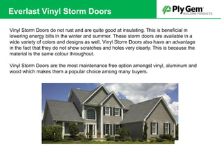 Vinyl Storm Doors do not rust and are quite good at insulating. This is beneficial in
lowering energy bills in the winter and summer. These storm doors are available in a
wide variety of colors and designs as well. Vinyl Storm Doors also have an advantage
in the fact that they do not show scratches and holes very clearly. This is because the
material is the same colour throughout.
Vinyl Storm Doors are the most maintenance free option amongst vinyl, aluminum and
wood which makes them a popular choice among many buyers.
Everlast Vinyl Storm Doors
 
