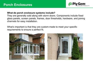 What do porch enclosure systems include?
They are generally sold along with storm doors. Components include fixed
glass panels, screen panels, frames, door thresholds, hardware, and joining
channels for easy installation.
What’s important is that they are custom-made to meet your specific
requirements to ensure a perfect fit.
Porch Enclosures
 