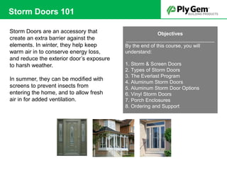 Storm Doors are an accessory that
create an extra barrier against the
elements. In winter, they help keep
warm air in to conserve energy loss,
and reduce the exterior door’s exposure
to harsh weather.
In summer, they can be modified with
screens to prevent insects from
entering the home, and to allow fresh
air in for added ventilation.
Objectives
________________________________
By the end of this course, you will
understand:
1. Storm & Screen Doors
2. Types of Storm Doors
3. The Everlast Program
4. Aluminum Storm Doors
5. Aluminum Storm Door Options
6. Vinyl Storm Doors
7. Porch Enclosures
8. Ordering and Support
Storm Doors 101
 