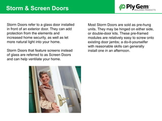 Storm Doors refer to a glass door installed
in front of an exterior door. They can add
protection from the elements and
increased home security, as well as let
more natural light into your home.
Storm Doors that feature screens instead
of glass are referred to as Screen Doors
and can help ventilate your home.
Most Storm Doors are sold as pre-hung
units. They may be hinged on either side,
or double-door kits. These pre-framed
modules are relatively easy to screw onto
existing door jambs; a do-it-yourselfer
with reasonable skills can generally
install one in an afternoon.
Storm & Screen Doors
 