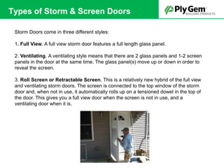 Storm Doors come in three different styles:
1. Full View. A full view storm door features a full length glass panel.
2. Ventilating. A ventilating style means that there are 2 glass panels and 1-2 screen
panels in the door at the same time. The glass panel(s) move up or down in order to
reveal the screen.
3. Roll Screen or Retractable Screen. This is a relatively new hybrid of the full view
and ventilating storm doors. The screen is connected to the top window of the storm
door and, when not in use, it automatically rolls up on a tensioned dowel in the top of
the door. This gives you a full view door when the screen is not in use, and a
ventilating door when it is.
Types of Storm & Screen Doors
 