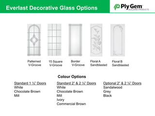 Patterned
V-Groove
15 Square
V-Groove
Border
V-Groove
Floral A
Sandblasted
Floral B
Sandblasted
Standard 1 ½” Doors
White
Chocolate Brown
Mill
Standard 2” & 2 ¼” Doors
White
Chocolate Brown
Mill
Ivory
Commercial Brown
Optional 2” & 2 ¼” Doors
Sandalwood
Grey
Black
Colour Options
Everlast Decorative Glass Options
 