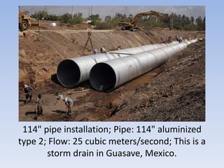114" pipe installation; Pipe: 114" aluminized
type 2; Flow: 25 cubic meters/second; This is a
storm drain in Guasave, Mexico.
 