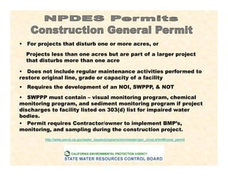 • For projects that disturb one or more acres, or
Projects less than one acres but are part of a larger project
that disturbs more than one acre
• Does not include regular maintenance activities performed to
restore original line, grade or capacity of a facility
• Requires the development of an NOI, SWPPP, & NOT
• SWPPP must contain – visual monitoring program, chemical
monitoring program, and sediment monitoring program if project
discharges to facility listed on 303(d) list for impaired water
bodies.
• Permit requires Contractor/owner to implement BMP’s,
monitoring, and sampling during the construction project.
http://www.swrcb.ca.gov/water_issues/programs/stormwater/gen_const.shtml#const_permit
 