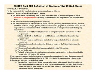 33 CFR Part 328 Definition of Waters of the United States
Section 328.3 - Definitions.
For the purpose of this regulation these terms are defined as follows:
The term "waters of the United States" means
1. All waters which are currently used, or were used in the past, or may be susceptible to use in
interstate or foreign commerce, including all waters which are subject to the ebb and flow of the
tide;
2. All interstate waters including interstate wetlands;
3. All other waters such as intrastate lakes, rivers, streams (including intermittent streams), mudflats,
sandflats, wetlands, sloughs, prairie potholes, wet meadows, playa lakes, or natural ponds, the use,
degradation or destruction of which could affect interstate or foreign commerce including any
such waters:
i. Which are or could be used by interstate or foreign travelers for recreational or other
purposes; or
ii. From which fish or shellfish are or could be taken and sold in interstate or foreign
commerce; or
iii. Which are used or could be used for industrial purpose by industries in interstate
commerce;
4. All impoundments of waters otherwise defined as waters of the United States under the
definition;
5. Tributaries of waters identified in paragraphs (a)(1)-(4) of this section;
6. The territorial seas;
7. Wetlands adjacent to waters (other than waters that are themselves wetlands) identified in
paragraphs (a)(1)-(6) of this section.
Waste treatment systems, including treatment ponds or lagoons designed to meet the requirements of
CWA (other than cooling ponds as defined in 40 CFR 123.11(m) which also meet the criteria of this
definition) are not waters of the United States.
8. Waters of the United States do not include prior converted cropland. Notwithstanding the
determination of an area's status as prior converted cropland by any other federal agency,
for the purposes of the Clean Water Act, the final authority regarding Clean Water Act
jurisdiction remains with the EPA.
 
