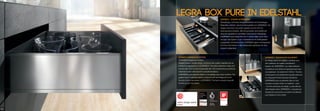 LEGRABOX L�élégance en mouvement
Un design épuré et rectiligne, combiné avec
des matériaux de qualité caractérisent
l’aspect de LEGRABOX. Les côtés intérieurs
et extérieurs sont droits et impressionnent avec
une épaisseur de seulement 12.8mm. Tous les
composants sont parfaitement ajustés entre eux
et composent d’harmonieuses transitions.
LEGRABOX pure se présente dans un tout
nouveau concept coloré. Le système « pure
» en inox anti traces de doigts. La sécurité est
déjà intégrée dans LEGRABOX. La façade est
simplement accrochée en position de rétention
puis clipsée en tout confort.
LEGRABOX elegance in motion
LEGRABOX elegance in motion
Straight forward, simple design combined with quality materials that de-
scribes the appearance of LEGRABOX. The sides streamline inside and
out and with 12.8 mm are impressively slim. All components are perfectly
matched to each other and form smooth transitions.
LEGRABOX pure presents itself in a completely new colour scheme. The
system "pure" in stainless steel is equipped with anti-fingerprint touch.
Security is just a key press in LEGRABOX: The front is simply hung with
the line-up and clip system.
LEGRA BOX PURE IN EDELSTAHLLEGRABOX Eleganz in Bewegung
Geradliniges, schlichtes Design kombiniert mit hochwertigen
Materialien definiert das Erscheinungsbild von LEGRABOX. Die
Zargen sind innen und außen gerade und mit 12.8 mm
beeindruckend schlank. Alle Komponenten sind perfekt auf
einander abgestimmt und bilden harmonische Übergänge.
LEGRABOX pure präsentiert sich in einem völlig neuen Farb-
konzept. Das System "pure" in Edelstahl ist mit Antifingerprint
ausgestattet. Sicherheit ist bei LEGRABOX gleich mit eingebaut:
Die Front wird einfach in die Halteposition gehängt und dann
bequem aufgeclippt.
66
 