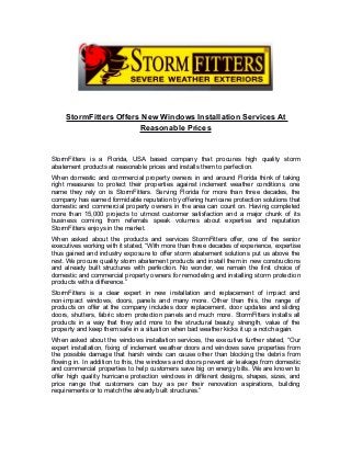 StormFitters Offers New Windows Installation Services At
Reasonable Prices
StormFitters is a Florida, USA based company that procures high quality storm
abatement products at reasonable prices and installs them to perfection.
When domestic and commercial property owners in and around Florida think of taking
right measures to protect their properties against inclement weather conditions, one
name they rely on is StormFitters. Serving Florida for more than three decades, the
company has earned formidable reputation by offering hurricane protection solutions that
domestic and commercial property owners in the area can count on. Having completed
more than 15,000 projects to utmost customer satisfaction and a major chunk of its
business coming from referrals speak volumes about expertise and reputation
StormFitters enjoys in the market.
When asked about the products and services StormFitters offer, one of the senior
executives working with it stated, “With more than three decades of experience, expertise
thus gained and industry exposure to offer storm abatement solutions put us above the
rest. We procure quality storm abatement products and install them in new constructions
and already built structures with perfection. No wonder, we remain the first choice of
domestic and commercial property owners for remodeling and installing storm protection
products with a difference.”
StormFitters is a clear expert in new installation and replacement of impact and
non-impact windows, doors, panels and many more. Other than this, the range of
products on offer at the company includes door replacement, door updates and sliding
doors, shutters, fabric storm protection panels and much more. StormFitters installs all
products in a way that they add more to the structural beauty, strength, value of the
property and keep them safe in a situation when bad weather kicks it up a notch again.
When asked about the windows installation services, the executive further stated, “Our
expert installation, fixing of inclement weather doors and windows save properties from
the possible damage that harsh winds can cause other than blocking the debris from
flowing in. In addition to this, the windows and doors prevent air leakage from domestic
and commercial properties to help customers save big on energy bills. We are known to
offer high quality hurricane protection windows in different designs, shapes, sizes, and
price range that customers can buy as per their renovation aspirations, building
requirements or to match the already built structures.”
 