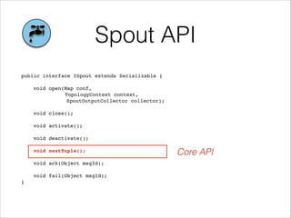 Spout API
public interface ISpout extends Serializable {!
!
void open(Map conf, !
! TopologyContext context, !
! ! ! SpoutOutputCollector collector);!
!
void close();!
!
void activate();!
!
void deactivate();!
!
void nextTuple();!
!
void ack(Object msgId);!
!
void fail(Object msgId);!
}
Core API
 