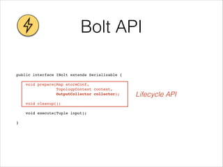 Bolt API
public interface IBolt extends Serializable {!
!
void prepare(Map stormConf, !
TopologyContext context, !
OutputCollector collector);!
!
void cleanup();!
! !
void execute(Tuple input);!
! !
}
Lifecycle API
 