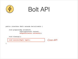 Bolt API
public interface IBolt extends Serializable {!
!
void prepare(Map stormConf, !
TopologyContext context, !
OutputCollector collector);!
!
void cleanup();!
! !
void execute(Tuple input);!
! !
}
Core API
 
