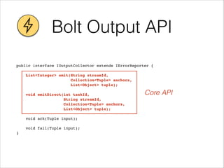 Bolt Output API
public interface IOutputCollector extends IErrorReporter {!
!
List<Integer> emit(String streamId, !
Collection<Tuple> anchors, !
List<Object> tuple);!
! !
void emitDirect(int taskId, !
String streamId, !
Collection<Tuple> anchors, !
List<Object> tuple);!
! !
void ack(Tuple input);!
! !
void fail(Tuple input);!
}
Core API
 