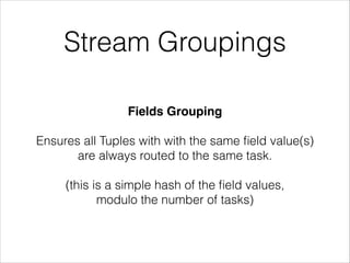 Stream Groupings
Fields Grouping!
!
Ensures all Tuples with with the same ﬁeld value(s)
are always routed to the same task.
!
(this is a simple hash of the ﬁeld values,
modulo the number of tasks)
 