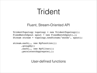 Trident
Fluent, Stream-Oriented API
TridentTopology topology = new TridentTopology();!
FixedBatchSpout spout = new FixedBatchSpout(…);!
Stream stream = topology.newStream("words", spout);!
!
stream.each(…, new MyFunction())!
.groupBy()!
.each(…, new MyFilter())!
.persistentAggregate(…);!
User-deﬁned functions
 