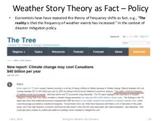 Weather Story Theory as Fact – Policy
• Economists have have repeated the theory of frequency shifts as fact, e.g., “The
reality is that the frequency of weather events has increased.” in the context of
disaster mitigation policy.
Feb.5, 2016 Telling the Weather Story Review 29
 
