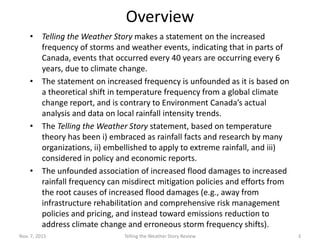 Overview
• Telling the Weather Story makes a statement on the increased frequency
of storms and weather events, indicating that in parts of Canada, events
that occurred every 40 years are occurring every 6 years, due to climate
change – Environment Canada IDF data is cited as the source but not
provided / not available through the authors.
• The statement on increased frequency is unfounded as it is based on a
theoretical shift in temperature frequency from a global climate change
report, and is contrary to Environment and Climate Change Canada’s
actual reports, analysis and data on local rainfall intensity trends.
• The Telling the Weather Story statement, based on temperature theory
has been i) embraced as rainfall facts and research by many
organizations, ii) embellished to apply to extreme rainfall, and iii)
considered in policy and economic reports.
• The unfounded association of increased flood damages to increased
rainfall frequency can misdirect mitigation policies and efforts from the
root causes of increased flood damages and toward low ROI efforts (e.g.,
away from infrastructure rehabilitation and comprehensive risk
management policies and pricing, and instead toward other actions to
address erroneous storm frequency shifts).
Feb.5, 2016 Telling the Weather Story Review 3
 