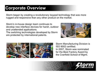 Corporate Overview
Storm began by creating a revolutionary keypad technology that was more
rugged and responsive than any other product on the market.

Storm’s in-house design team continues to
develop new interface devices for harsh, outdoor
and unattended applications.
The switching technologies developed by Storm
are protected by international patents.


                                             Storm Manufacturing Division is
                                             ISO 9002 certified.
                                             In 2007, Storm was nominated
                                             for the Best Factory Award by
                                             the Cranfield School of Mgmt.
 