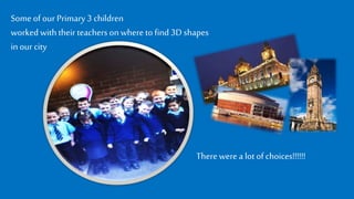 Someof our Primary3 children
worked withtheirteachers on where tofind 3D shapes
inour city
Therewere a lotof choices!!!!!!
 