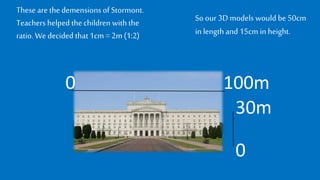 These are thedemensionsof Stormont.
Teachers helpedthechildren withthe
ratio. Wedecided that1cm = 2m (1:2)
0 100m
0
30m
So our 3D modelswould be50cm
inlengthand 15cm in height.
 