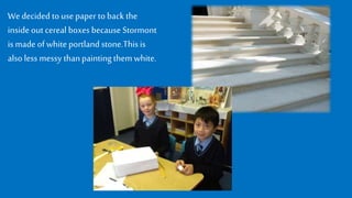 We decided tousepaper toback the
insideout cereal boxes because Stormont
is made of whiteportland stone.Thisis
also less messy thanpaintingthemwhite.
 