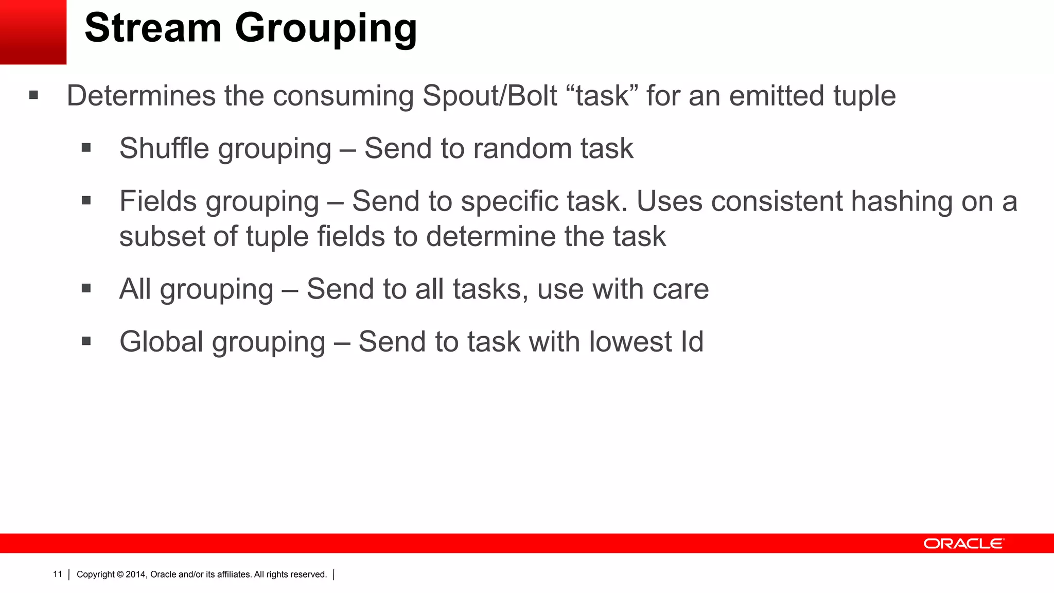 Copyright © 2014, Oracle and/or its affiliates. All rights reserved.11
Stream Grouping
 Determines the consuming Spout/Bolt “task” for an emitted tuple
 Shuffle grouping – Send to random task
 Fields grouping – Send to specific task. Uses consistent hashing on a
subset of tuple fields to determine the task
 All grouping – Send to all tasks, use with care
 Global grouping – Send to task with lowest Id
 