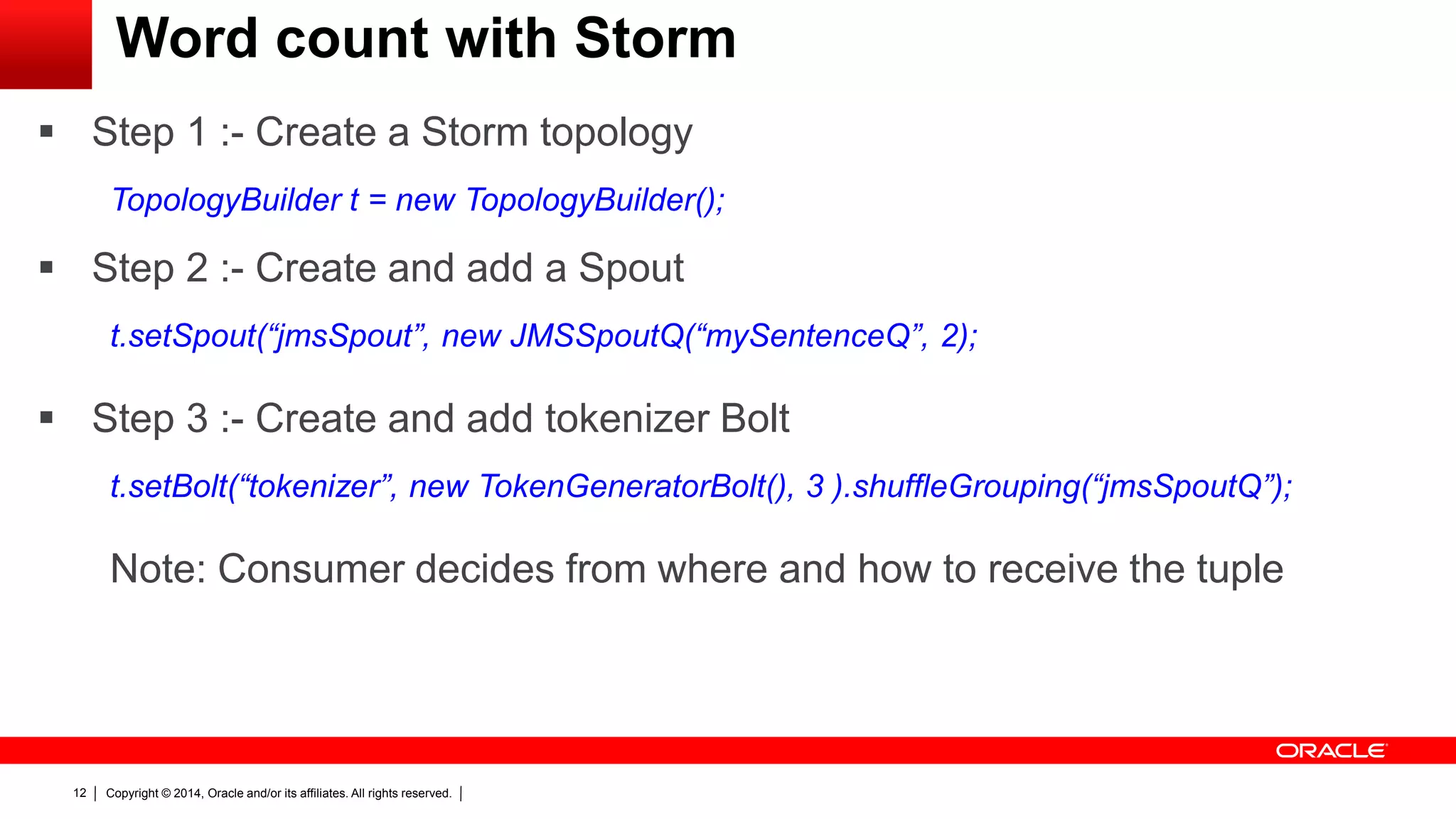 Copyright © 2014, Oracle and/or its affiliates. All rights reserved.12
Word count with Storm
 Step 1 :- Create a Storm topology
TopologyBuilder t = new TopologyBuilder();
 Step 2 :- Create and add a Spout
t.setSpout(“jmsSpout”, new JMSSpoutQ(“mySentenceQ”, 2);
 Step 3 :- Create and add tokenizer Bolt
t.setBolt(“tokenizer”, new TokenGeneratorBolt(), 3 ).shuffleGrouping(“jmsSpoutQ”);
Note: Consumer decides from where and how to receive the tuple
 