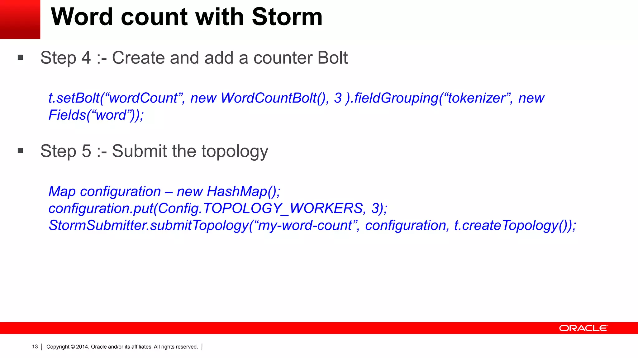 Copyright © 2014, Oracle and/or its affiliates. All rights reserved.13
Word count with Storm
 Step 4 :- Create and add a counter Bolt
t.setBolt(“wordCount”, new WordCountBolt(), 3 ).fieldGrouping(“tokenizer”, new
Fields(“word”));
 Step 5 :- Submit the topology
Map configuration – new HashMap();
configuration.put(Config.TOPOLOGY_WORKERS, 3);
StormSubmitter.submitTopology(“my-word-count”, configuration, t.createTopology());
 