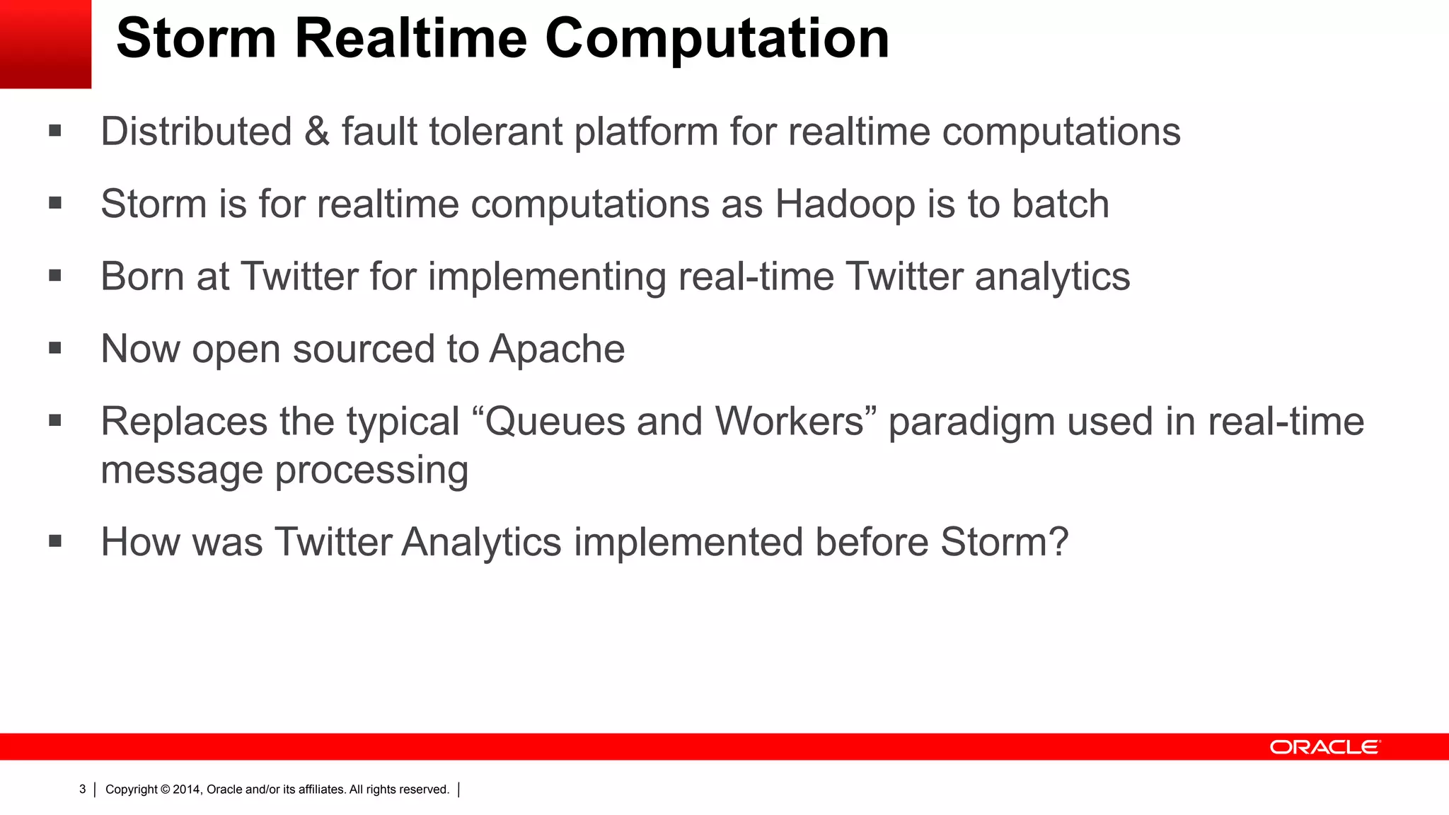 Copyright © 2014, Oracle and/or its affiliates. All rights reserved.3
Storm Realtime Computation
 Distributed & fault tolerant platform for realtime computations
 Storm is for realtime computations as Hadoop is to batch
 Born at Twitter for implementing real-time Twitter analytics
 Now open sourced to Apache
 Replaces the typical “Queues and Workers” paradigm used in real-time
message processing
 How was Twitter Analytics implemented before Storm?
 