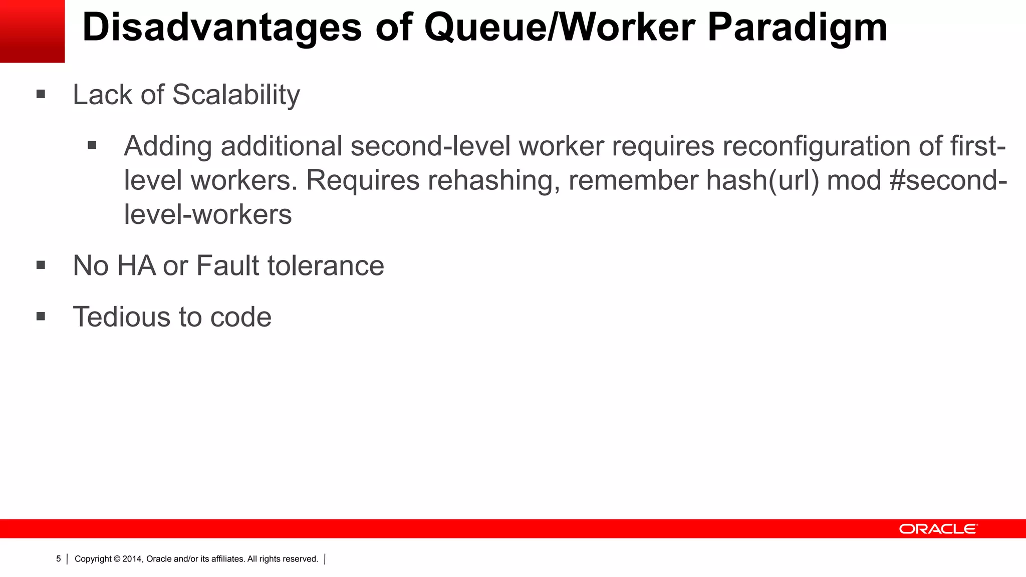 Copyright © 2014, Oracle and/or its affiliates. All rights reserved.5
Disadvantages of Queue/Worker Paradigm
 Lack of Scalability
 Adding additional second-level worker requires reconfiguration of first-
level workers. Requires rehashing, remember hash(url) mod #second-
level-workers
 No HA or Fault tolerance
 Tedious to code
 