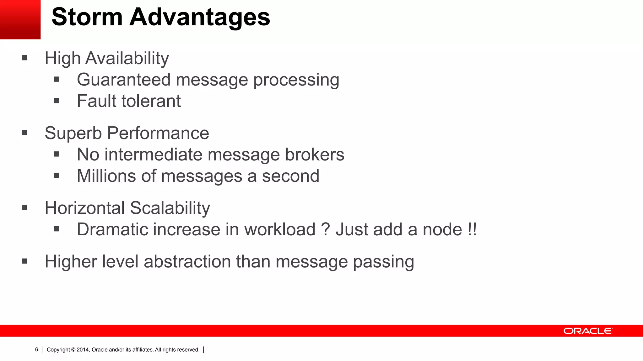 Copyright © 2014, Oracle and/or its affiliates. All rights reserved.6
Storm Advantages
 High Availability
 Guaranteed message processing
 Fault tolerant
 Superb Performance
 No intermediate message brokers
 Millions of messages a second
 Horizontal Scalability
 Dramatic increase in workload ? Just add a node !!
 Higher level abstraction than message passing
 