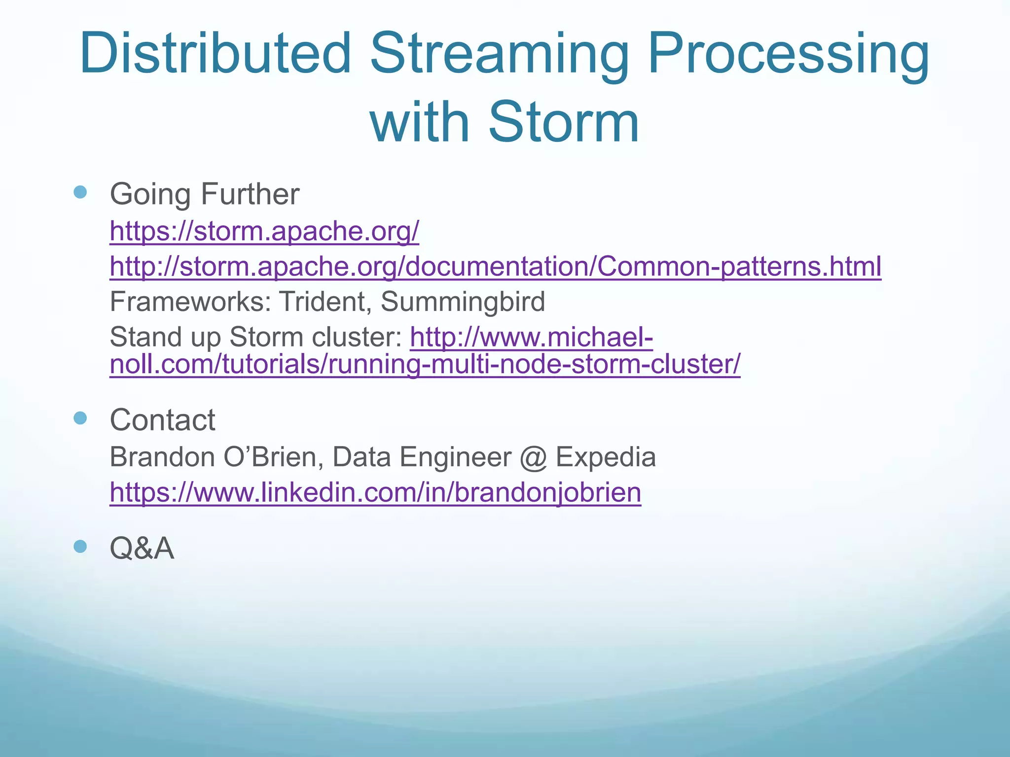 Distributed Streaming Processing
with Storm
 Going Further
https://storm.apache.org/
http://storm.apache.org/documentation/Common-patterns.html
Frameworks: Trident, Summingbird
Stand up Storm cluster: http://www.michael-
noll.com/tutorials/running-multi-node-storm-cluster/
 Contact
Brandon O’Brien, Data Engineer @ Expedia
https://www.linkedin.com/in/brandonjobrien
 Q&A
 