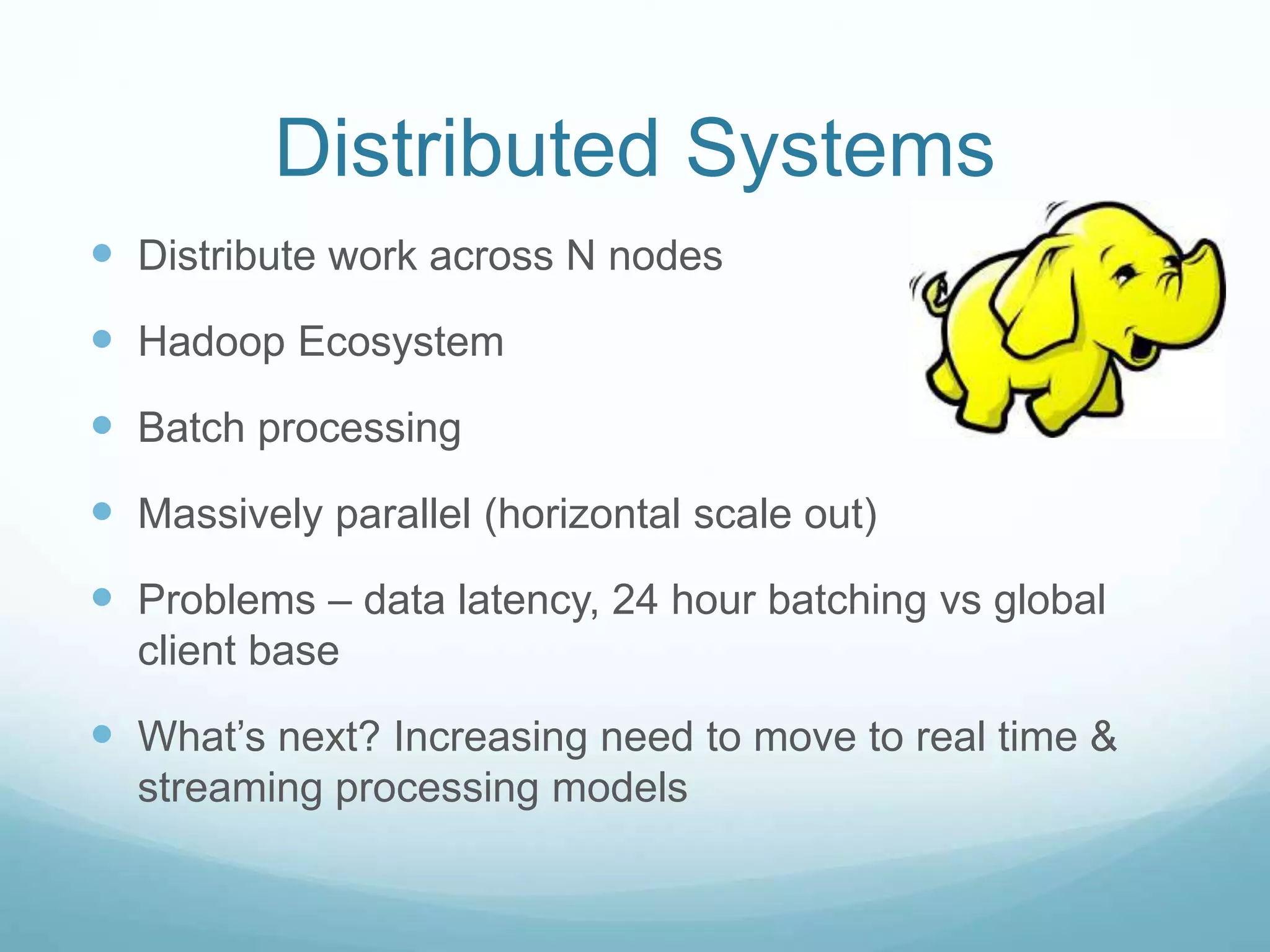 Distributed Systems
 Distribute work across N nodes
 Hadoop Ecosystem
 Batch processing
 Massively parallel (horizontal scale out)
 Problems – data latency, 24 hour batching vs global
client base
 What’s next? Increasing need to move to real time &
streaming processing models
 