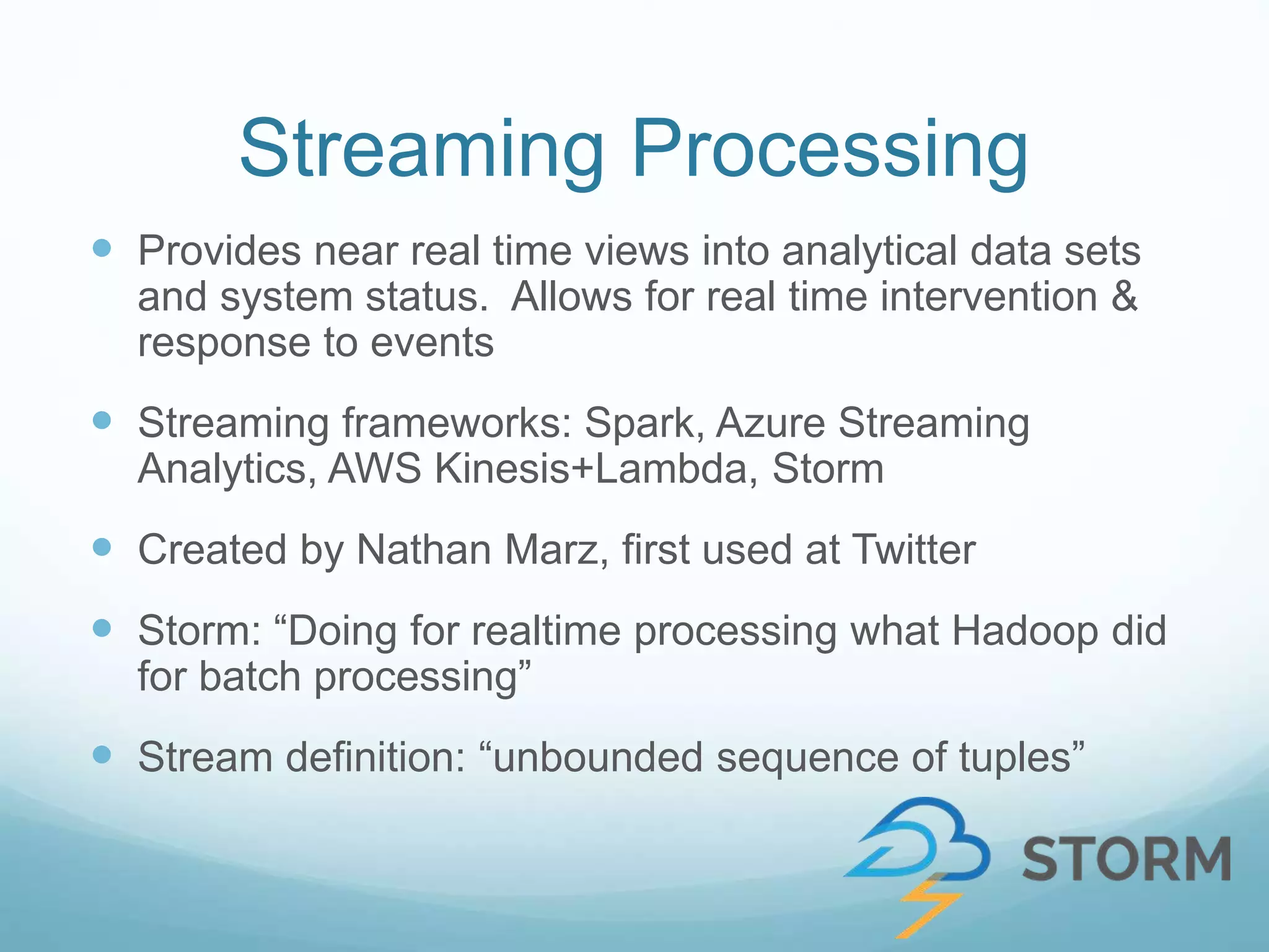 Streaming Processing
 Provides near real time views into analytical data sets
and system status. Allows for real time intervention &
response to events
 Streaming frameworks: Spark, Azure Streaming
Analytics, AWS Kinesis+Lambda, Storm
 Created by Nathan Marz, first used at Twitter
 Storm: “Doing for realtime processing what Hadoop did
for batch processing”
 Stream definition: “unbounded sequence of tuples”
 