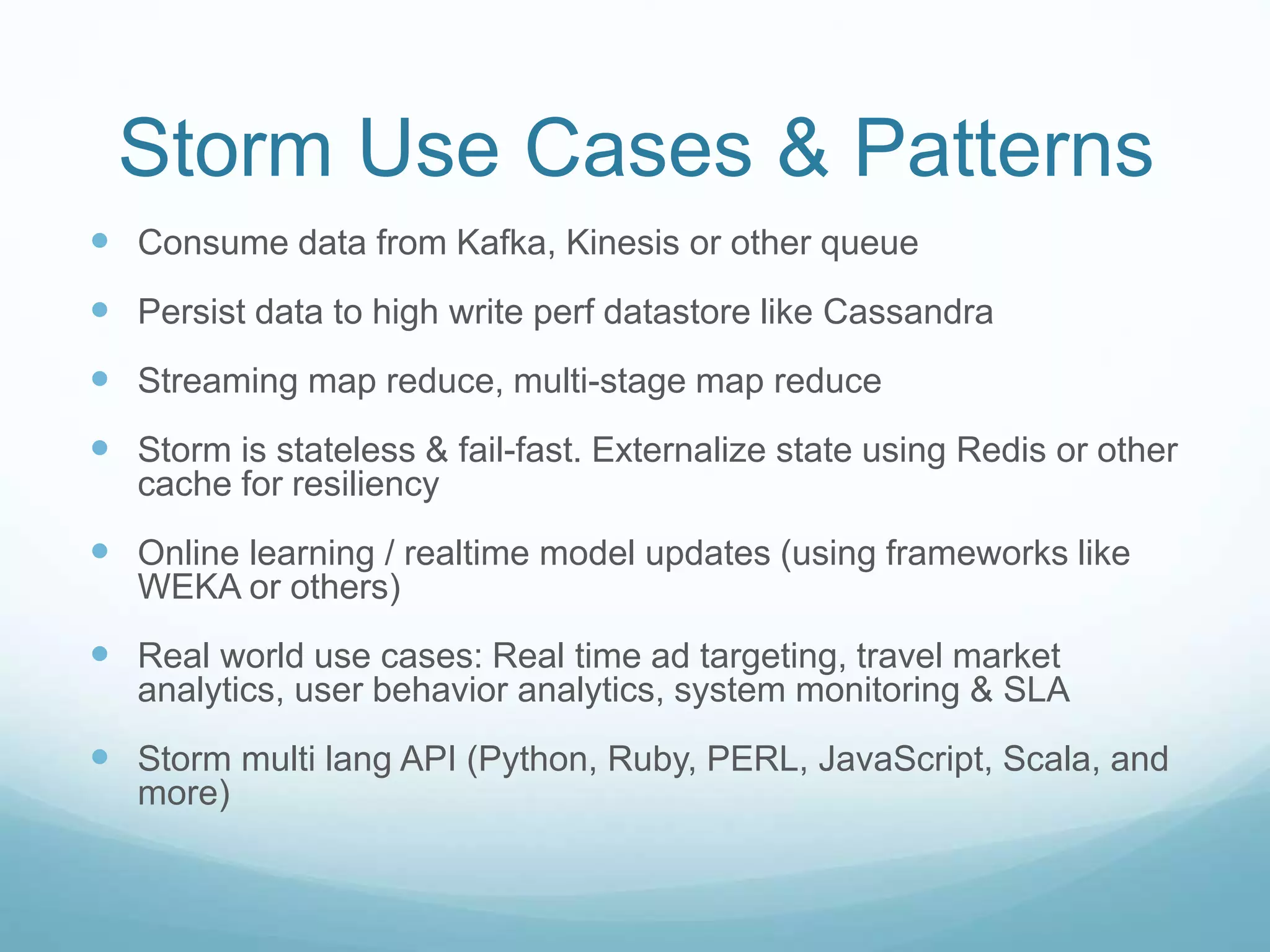 Storm Use Cases & Patterns
 Consume data from Kafka, Kinesis or other queue
 Persist data to high write perf datastore like Cassandra
 Streaming map reduce, multi-stage map reduce
 Storm is stateless & fail-fast. Externalize state using Redis or other
cache for resiliency
 Online learning / realtime model updates (using frameworks like
WEKA or others)
 Real world use cases: Real time ad targeting, travel market
analytics, user behavior analytics, system monitoring & SLA
 Storm multi lang API (Python, Ruby, PERL, JavaScript, Scala, and
more)
 