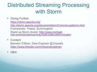 Distributed Streaming Processing
with Storm
 Going Further
https://storm.apache.org/
http://storm.apache.org/documentation/Common-patterns.html
Frameworks: Trident, Summingbird
Stand up Storm cluster: http://www.michael-
noll.com/tutorials/running-multi-node-storm-cluster/
 Contact
Brandon O’Brien, Data Engineer @ Expedia
https://www.linkedin.com/in/brandonjobrien
 Q&A
 