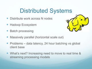 Distributed Systems
 Distribute work across N nodes
 Hadoop Ecosystem
 Batch processing
 Massively parallel (horizontal scale out)
 Problems – data latency, 24 hour batching vs global
client base
 What’s next? Increasing need to move to real time &
streaming processing models
 
