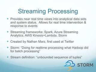 Streaming Processing
 Provides near real time views into analytical data sets
and system status. Allows for real time intervention &
response to events
 Streaming frameworks: Spark, Azure Streaming
Analytics, AWS Kinesis+Lambda, Storm
 Created by Nathan Marz, first used at Twitter
 Storm: “Doing for realtime processing what Hadoop did
for batch processing”
 Stream definition: “unbounded sequence of tuples”
 