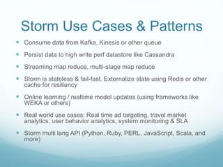 Storm Use Cases & Patterns
 Consume data from Kafka, Kinesis or other queue
 Persist data to high write perf datastore like Cassandra
 Streaming map reduce, multi-stage map reduce
 Storm is stateless & fail-fast. Externalize state using Redis or other
cache for resiliency
 Online learning / realtime model updates (using frameworks like
WEKA or others)
 Real world use cases: Real time ad targeting, travel market
analytics, user behavior analytics, system monitoring & SLA
 Storm multi lang API (Python, Ruby, PERL, JavaScript, Scala, and
more)
 