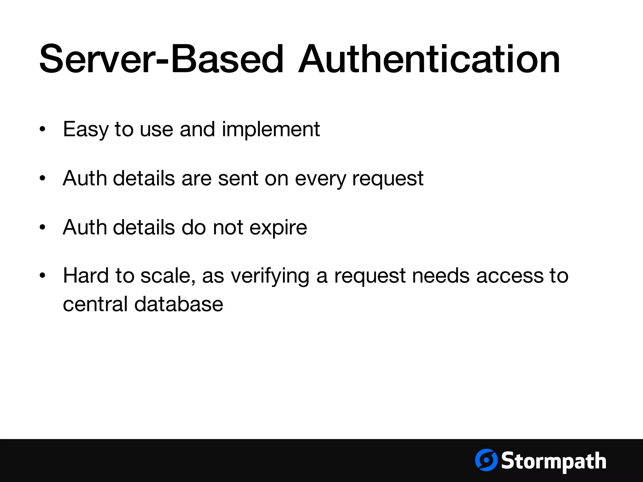 Server-Based Authentication
• Easy to use and implement
• Auth details are sent on every request
• Auth details do not expire
• Hard to scale, as verifying a request needs access to
central database
 
