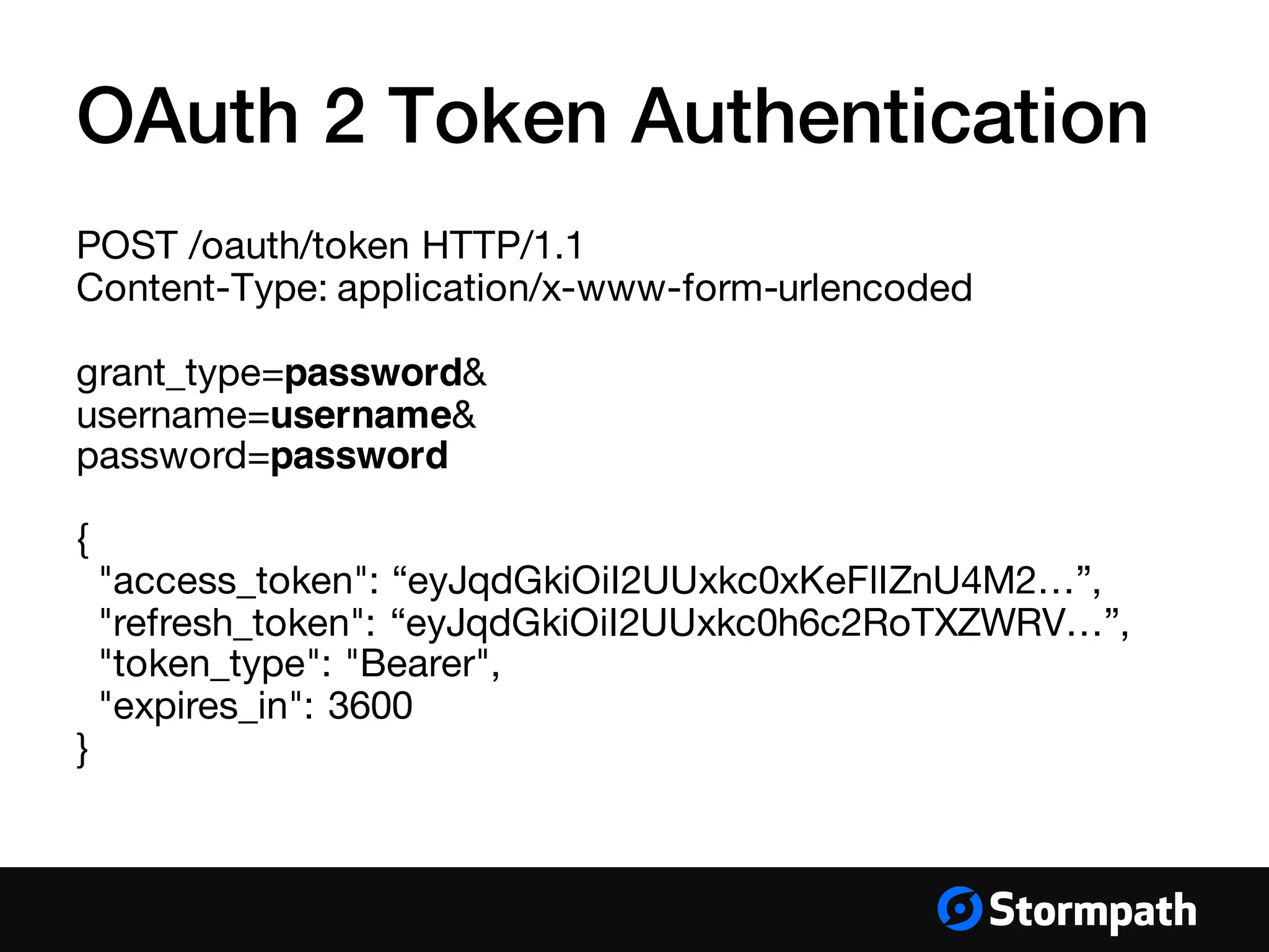 OAuth 2 Token Authentication
POST /oauth/token HTTP/1.1
Content-Type: application/x-www-form-urlencoded
grant_type=password&
username=username&
password=password
{
"access_token": “eyJqdGkiOiI2UUxkc0xKeFlIZnU4M2…”,
"refresh_token": “eyJqdGkiOiI2UUxkc0h6c2RoTXZWRV…”,
"token_type": "Bearer",
"expires_in": 3600
}
 