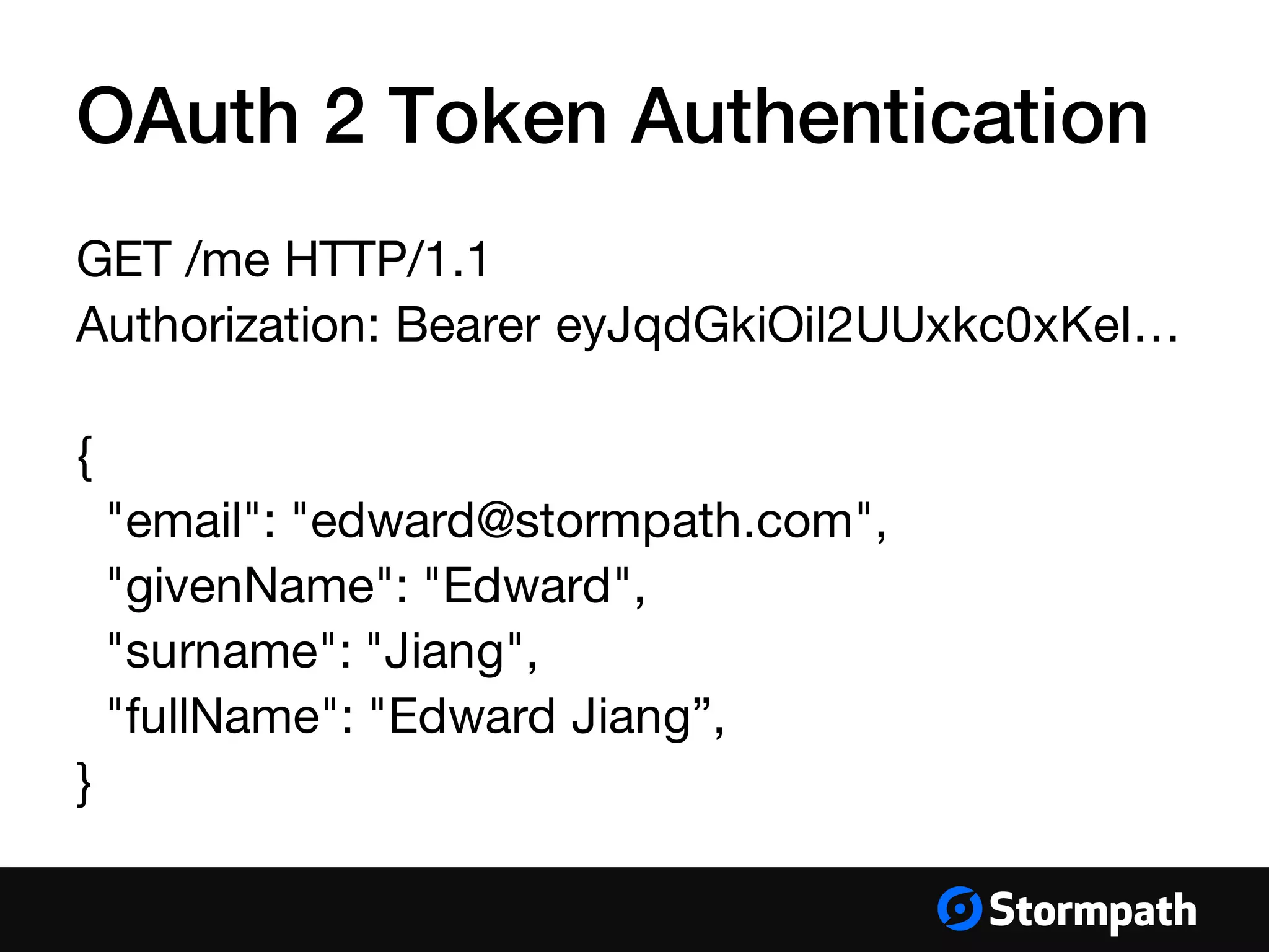 OAuth 2 Token Authentication
GET /me HTTP/1.1
Authorization: Bearer eyJqdGkiOiI2UUxkc0xKeI…
{
"email": "edward@stormpath.com",
"givenName": "Edward",
"surname": "Jiang",
"fullName": "Edward Jiang”,
}
 