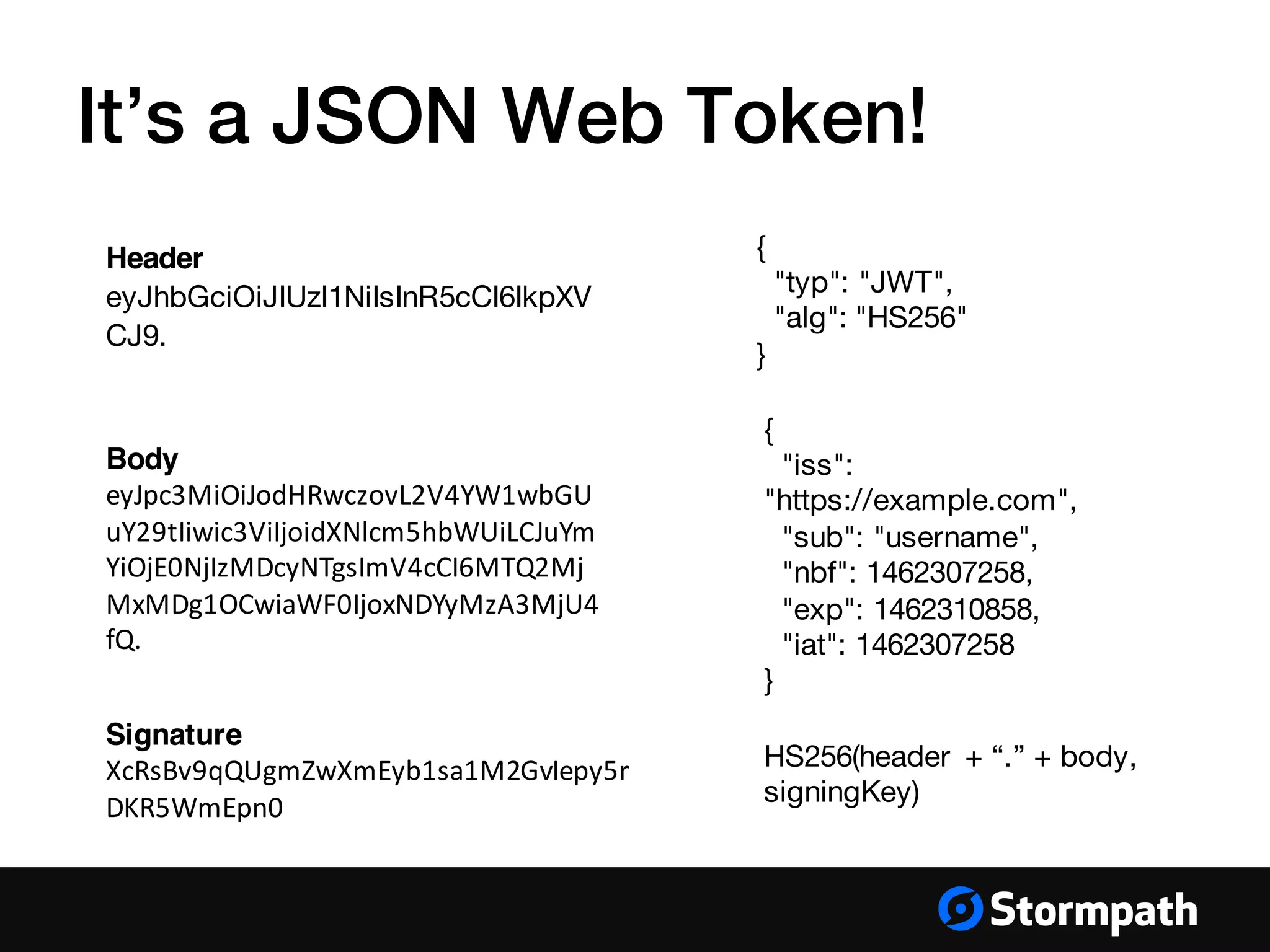 Header
eyJhbGciOiJIUzI1NiIsInR5cCI6IkpXV
CJ9.
{
"typ": "JWT",
"alg": "HS256"
}
It’s a JSON Web Token!
Body
eyJpc3MiOiJodHRwczovL2V4YW1wbGU
uY29tIiwic3ViIjoidXNlcm5hbWUiLCJuYm
YiOjE0NjIzMDcyNTgsImV4cCI6MTQ2Mj
MxMDg1OCwiaWF0IjoxNDYyMzA3MjU4
fQ.
Signature
XcRsBv9qQUgmZwXmEyb1sa1M2GvIepy5r
DKR5WmEpn0
HS256(header + “.” + body,
signingKey)
{
"iss":
"https://example.com",
"sub": "username",
"nbf": 1462307258,
"exp": 1462310858,
"iat": 1462307258
}
 