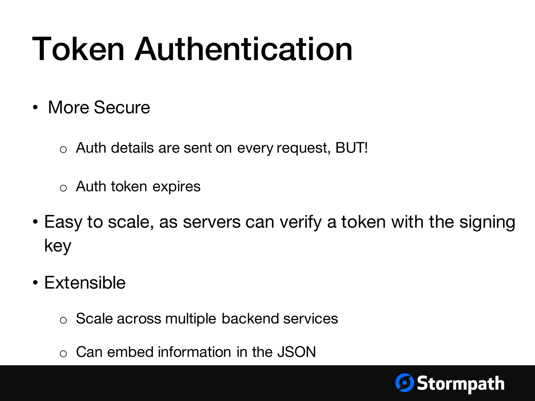 Token Authentication
• More Secure
o Auth details are sent on every request, BUT!
o Auth token expires
• Easy to scale, as servers can verify a token with the signing
key
• Extensible
o Scale across multiple backend services
o Can embed information in the JSON
 