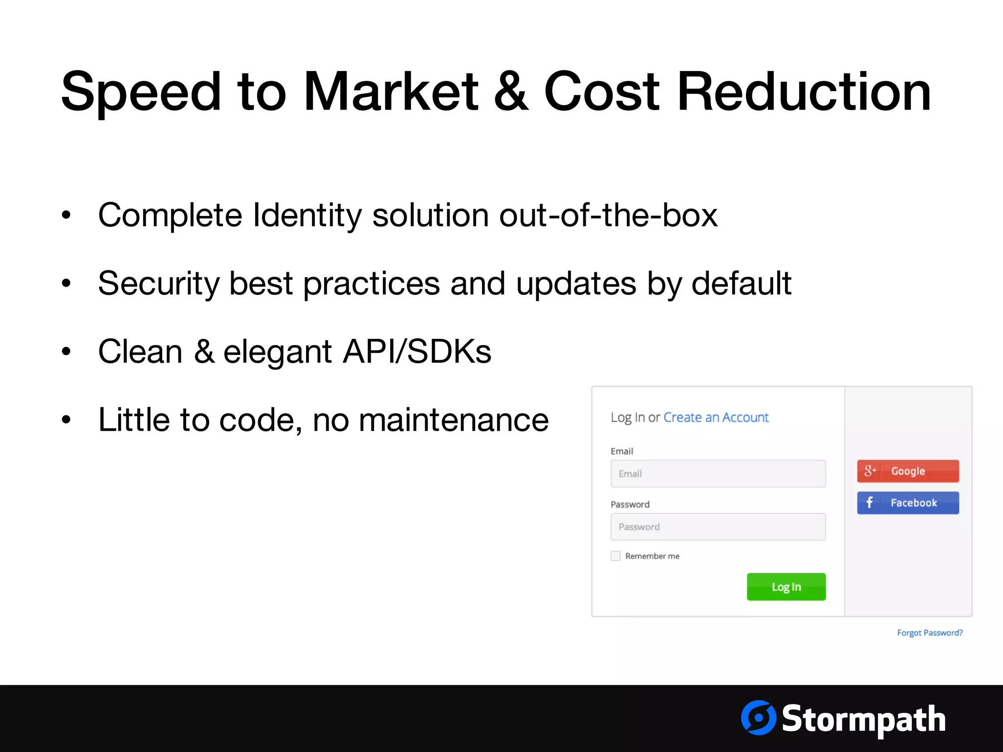 Speed to Market & Cost Reduction
• Complete Identity solution out-of-the-box
• Security best practices and updates by default
• Clean & elegant API/SDKs
• Little to code, no maintenance
 