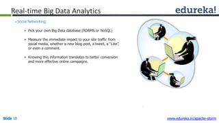 Real-time Big Data Analytics
Social Networking:
» Pick your own Big Data database (RDBMS or NoSQL)
» Measure the immediate impact to your site traffic from
social media, whether a new blog post, a tweet, a “Like”,
or even a comment.
» Knowing this information translates to better conversion
and more effective online campaigns.
Slide 18 www.edureka.in/apache-storm
 