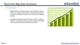 Real-time Big Data Analytics
Financial Services:
» Determining in real time whether your portfolio is losing
money, or if there is fraud in your system means that you
can prevent disasters as they occur, not after the damage
is done.
» Correlating multiple sources from the market in real-time
results in a more accurate view of the market and enables
more accurate actions to maximize your profit.
Slide 20 www.edureka.in/apache-storm
 